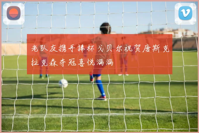 老队友携手捧杯戈贝尔祝贺唐斯克拉克森夺冠喜悦满满