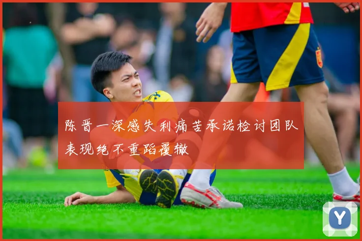 陈晋一深感失利痛苦承诺检讨团队表现绝不重蹈覆辙