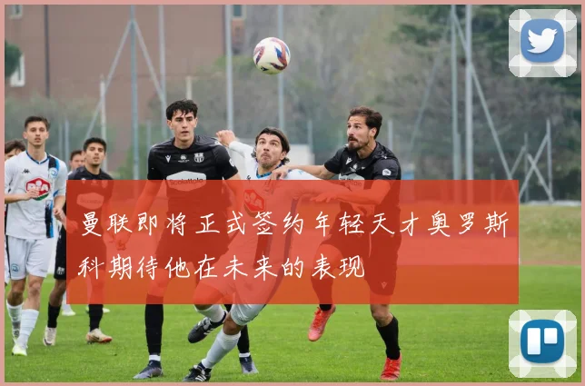 曼联即将正式签约年轻天才奥罗斯科期待他在未来的表现