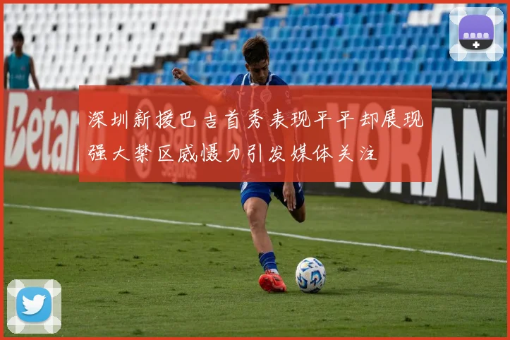 深圳新援巴吉首秀表现平平却展现强大禁区威慑力引发媒体关注