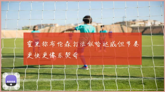 霍里称布伦森打法似哈达威但节奏更快更像东契奇