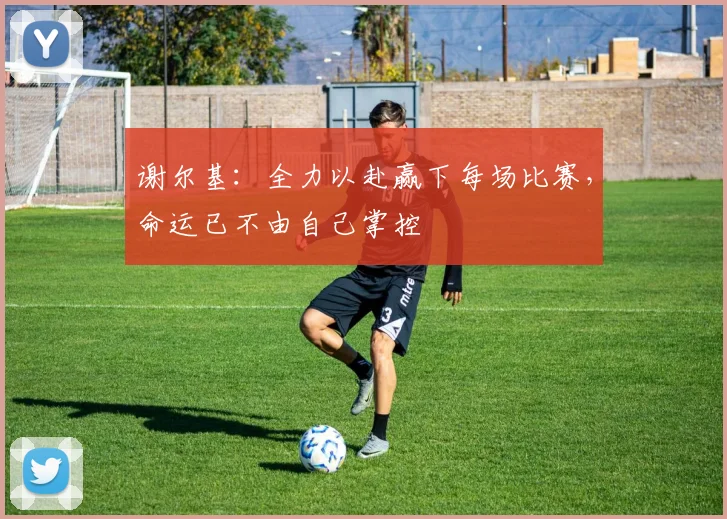 谢尔基：全力以赴赢下每场比赛，命运已不由自己掌控