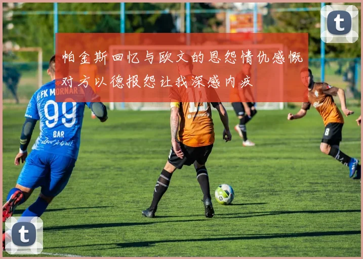 帕金斯回忆与欧文的恩怨情仇感慨对方以德报怨让我深感内疚